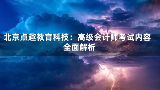 北京点趣教育科技：高级会计师考试内容全面解析