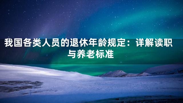 我国各类人员的退休年龄规定：详解读职与养老标准