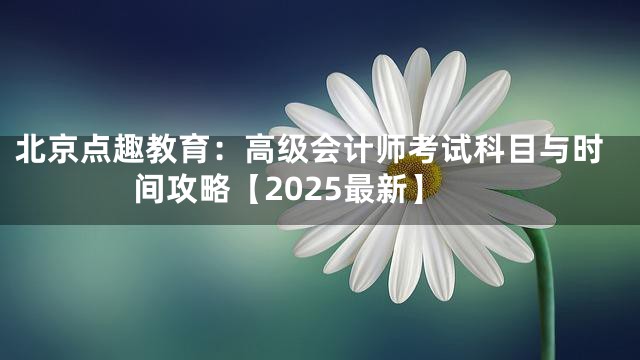 北京点趣教育：高级会计师考试科目与时间攻略【2025最新】