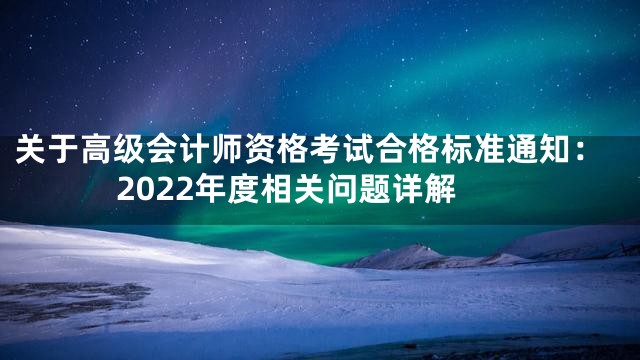 关于高级会计师资格考试合格标准通知：2022年度相关问题详解