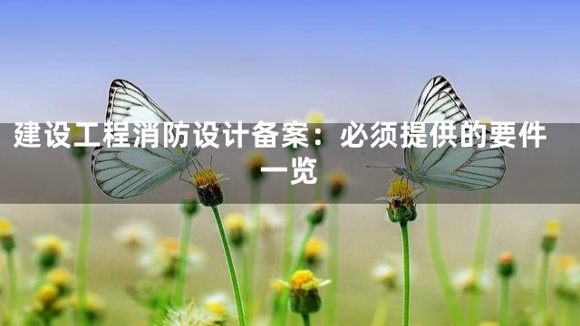 建设工程消防设计备案：必须提供的要件一览