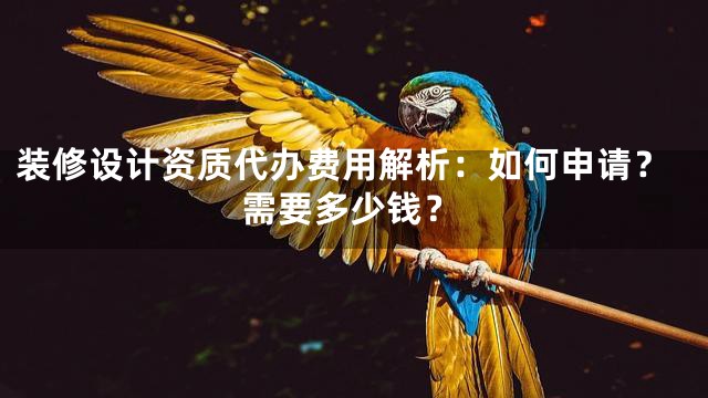 装修设计资质代办费用解析：如何申请？需要多少钱？