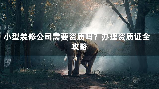小型装修公司需要资质吗？办理资质证全攻略