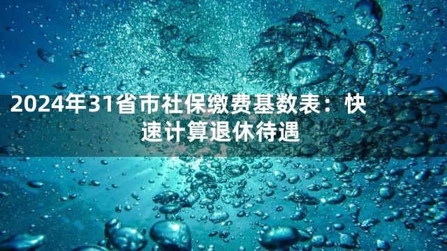 2024年31省市社保缴费基数表：快速计算退休待遇