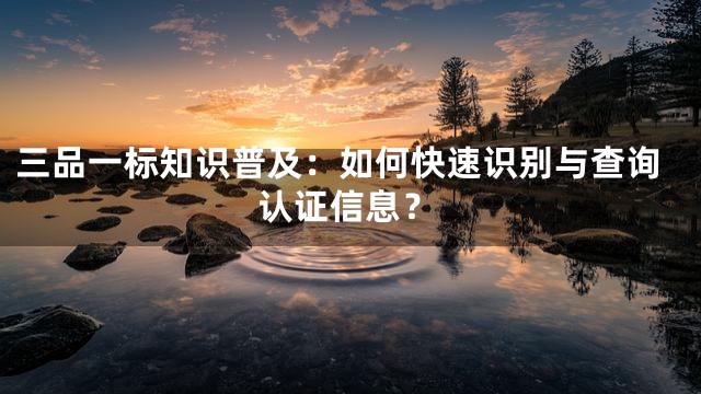 三品一标知识普及：如何快速识别与查询认证信息？