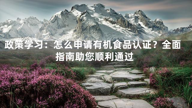 政策学习：怎么申请有机食品认证？全面指南助您顺利通过