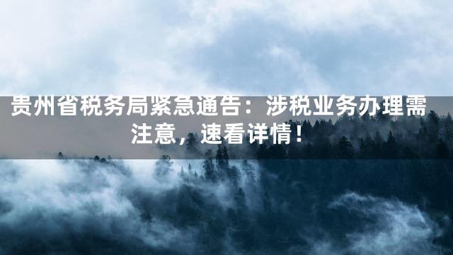 贵州省税务局紧急通告：涉税业务办理需注意，速看详情！