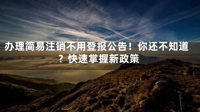 办理简易注销不用登报公告！你还不知道？快速掌握新政策