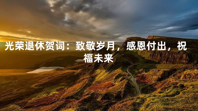 光荣退休贺词：致敬岁月，感恩付出，祝福未来