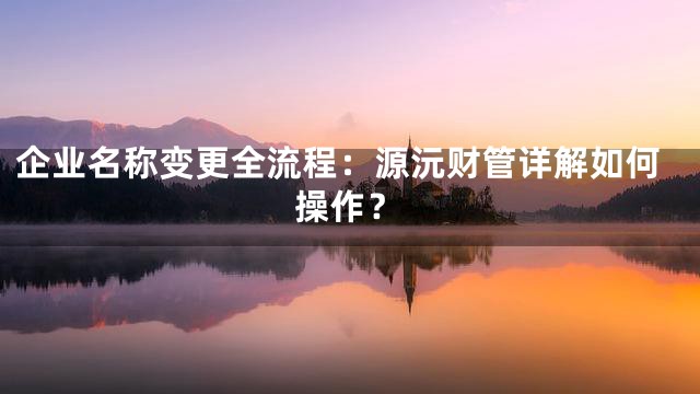 企业名称变更全流程：源沅财管详解如何操作？