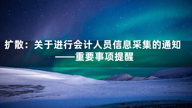 扩散：关于进行会计人员信息采集的通知——重要事项提醒