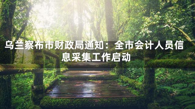 乌兰察布市财政局通知：全市会计人员信息采集工作启动