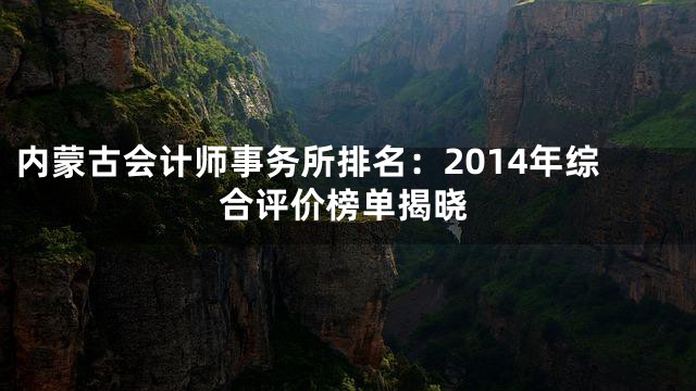 内蒙古会计师事务所排名：2014年综合评价榜单揭晓