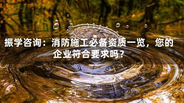 振学咨询：消防施工必备资质一览，您的企业符合要求吗？