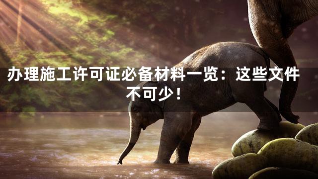 办理施工许可证必备材料一览：这些文件不可少！