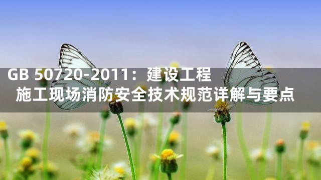 GB 50720-2011：建设工程施工现场消防安全技术规范详解与要点
