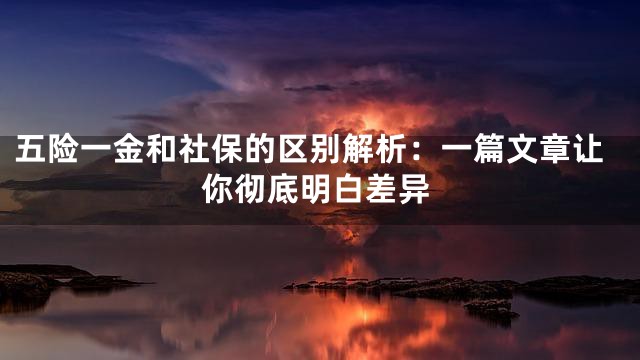 五险一金和社保的区别解析：一篇文章让你彻底明白差异