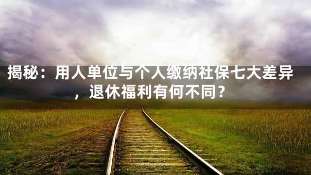 揭秘：用人单位与个人缴纳社保七大差异，退休福利有何不同？