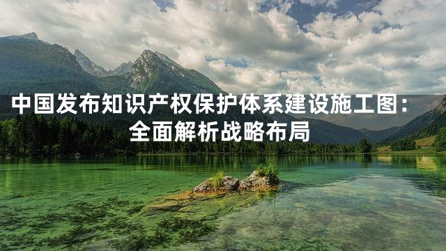 中国发布知识产权保护体系建设施工图：全面解析战略布局
