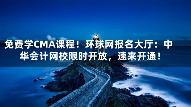 免费学CMA课程！环球网报名大厅：中华会计网校限时开放，速来开通！