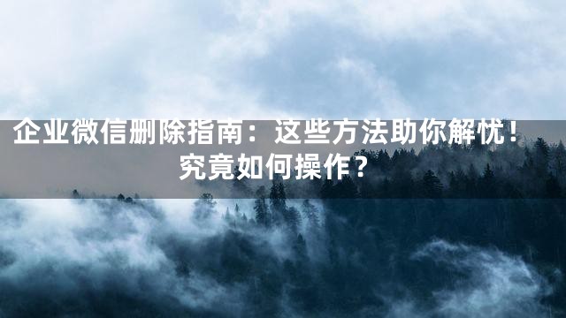 企业微信删除指南：这些方法助你解忧！究竟如何操作？