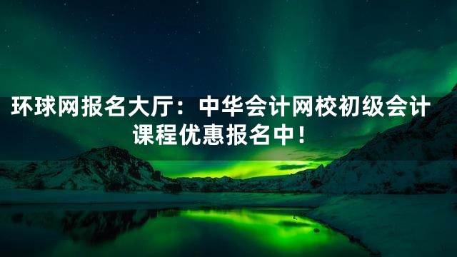 环球网报名大厅：中华会计网校初级会计课程优惠报名中！