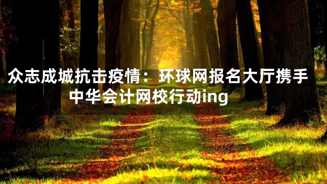 众志成城抗击疫情：环球网报名大厅携手中华会计网校行动ing