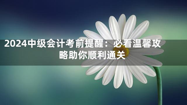 2024中级会计考前提醒：必看温馨攻略助你顺利通关