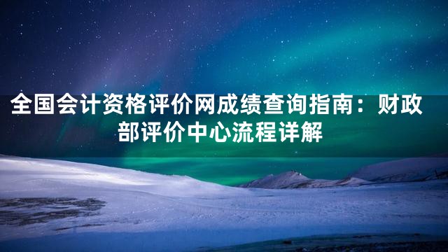 全国会计资格评价网成绩查询指南：财政部评价中心流程详解