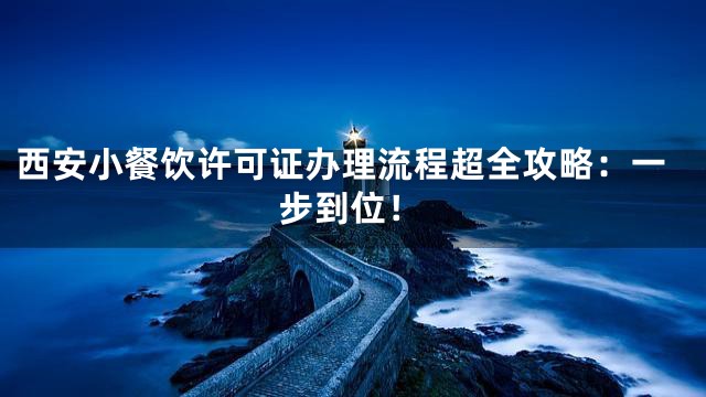 西安小餐饮许可证办理流程超全攻略：一步到位！