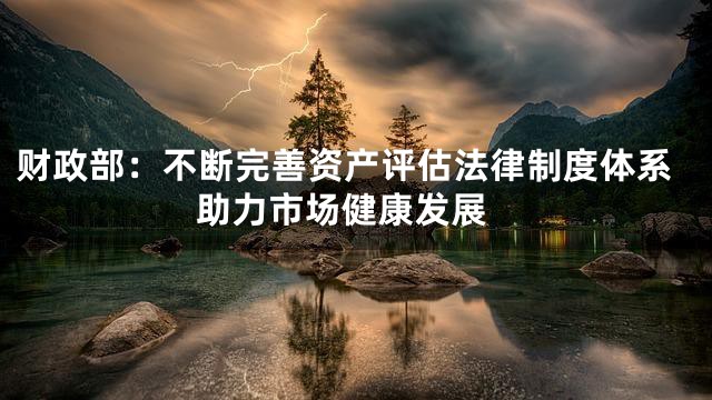 财政部：不断完善资产评估法律制度体系 助力市场健康发展