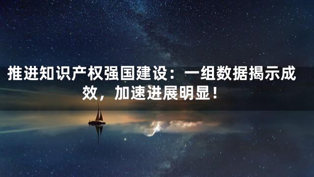推进知识产权强国建设：一组数据揭示成效，加速进展明显！