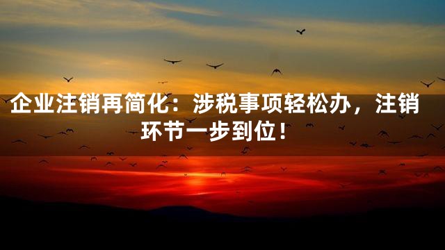 企业注销再简化：涉税事项轻松办，注销环节一步到位！