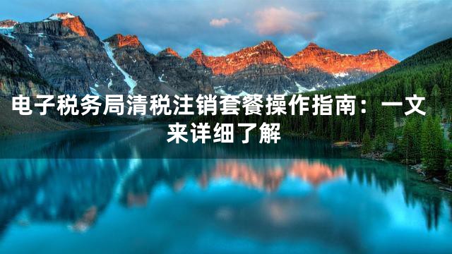 电子税务局清税注销套餐操作指南：一文来详细了解
