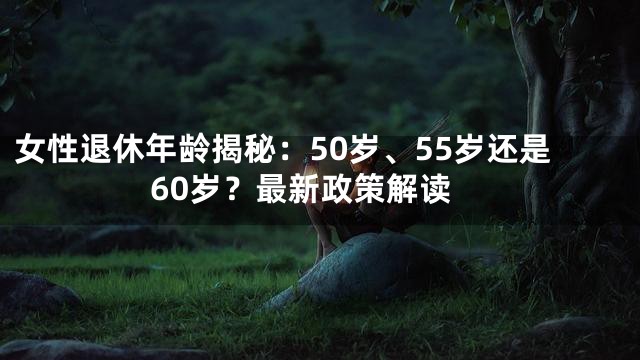 女性退休年龄揭秘：50岁、55岁还是60岁？最新政策解读