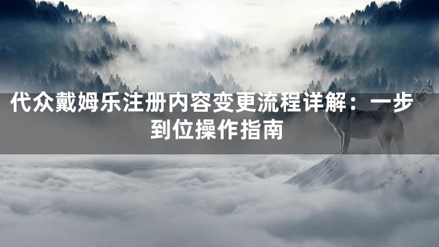 代众戴姆乐注册内容变更流程详解：一步到位操作指南