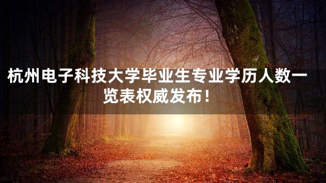 杭州电子科技大学毕业生专业学历人数一览表权威发布！