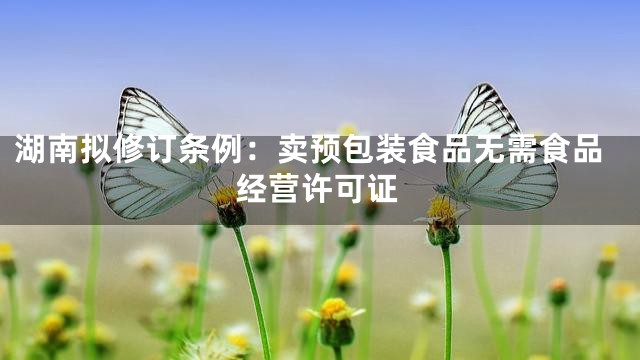 湖南拟修订条例：卖预包装食品无需食品经营许可证