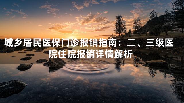 城乡居民医保门诊报销指南：二、三级医院住院报销详情解析
