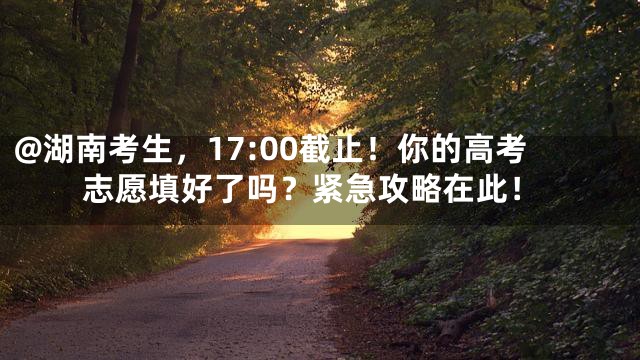 @湖南考生，17:00截止！你的高考志愿填好了吗？紧急攻略在此！