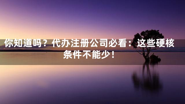 你知道吗？代办注册公司必看：这些硬核条件不能少！