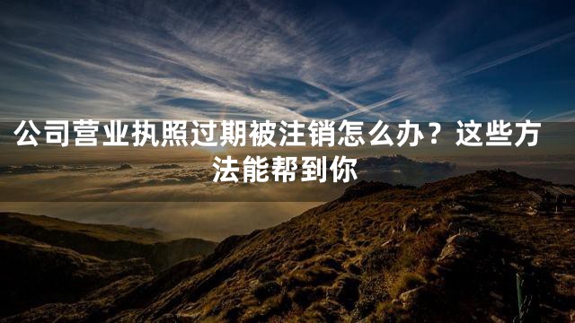 公司营业执照过期被注销怎么办？这些方法能帮到你