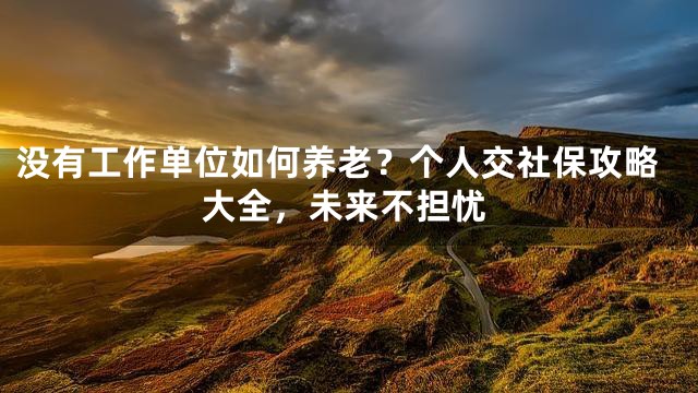 没有工作单位如何养老？个人交社保攻略大全，未来不担忧