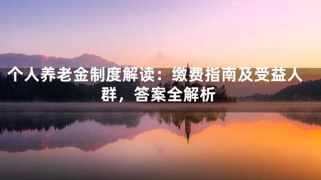 个人养老金制度解读：缴费指南及受益人群，答案全解析