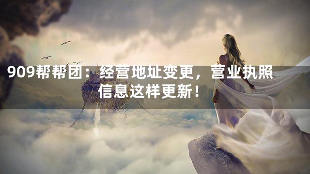 909帮帮团：经营地址变更，营业执照信息这样更新！