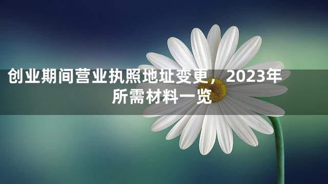 创业期间营业执照地址变更，2023年所需材料一览