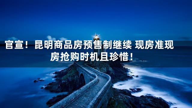 官宣！昆明商品房预售制继续 现房准现房抢购时机且珍惜！