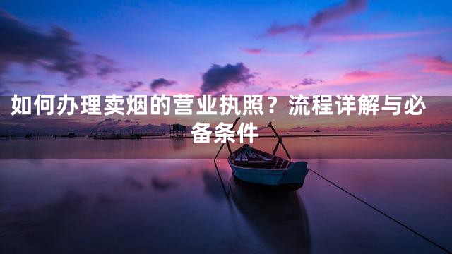 如何办理卖烟的营业执照？流程详解与必备条件