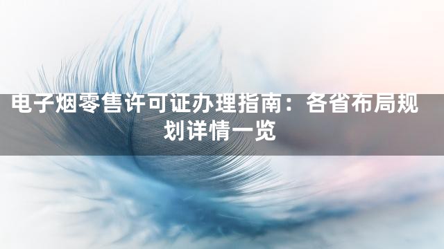 电子烟零售许可证办理指南：各省布局规划详情一览