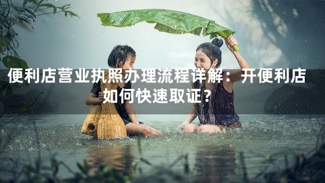 便利店营业执照办理流程详解：开便利店如何快速取证？